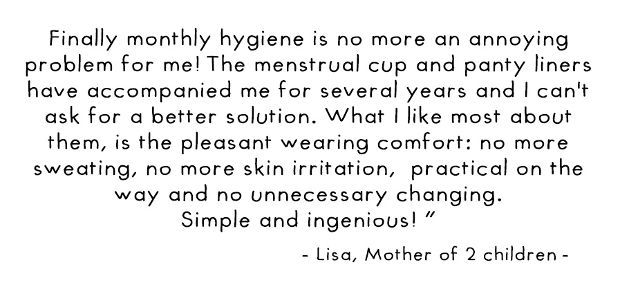 Finally monthly hygiene is no more an annozing problem for me! the menstrual cup and panty liners have accompanied me for several years and I can’t ask for a better solution. What I like moste about them, is the pleasant wearing comfort: no more sweating,