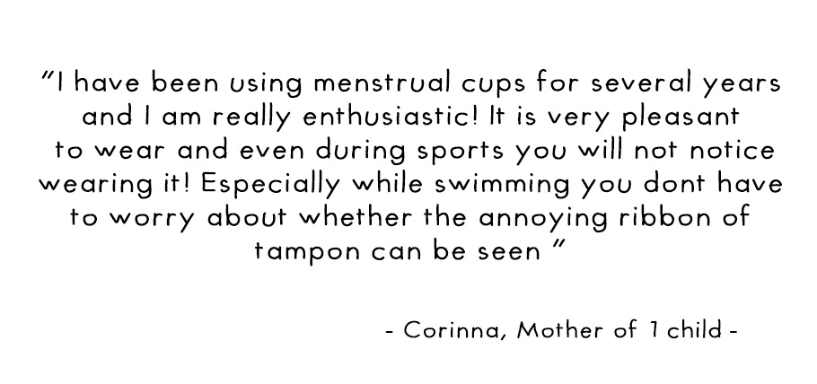 I have been using menstrual cups for several years and I am really enthusiastic! It is very pleasant to wear and even during sports you will not notice wearing it! Especially while swimming you dont have to worry about whether the annoying ribbon of tampo