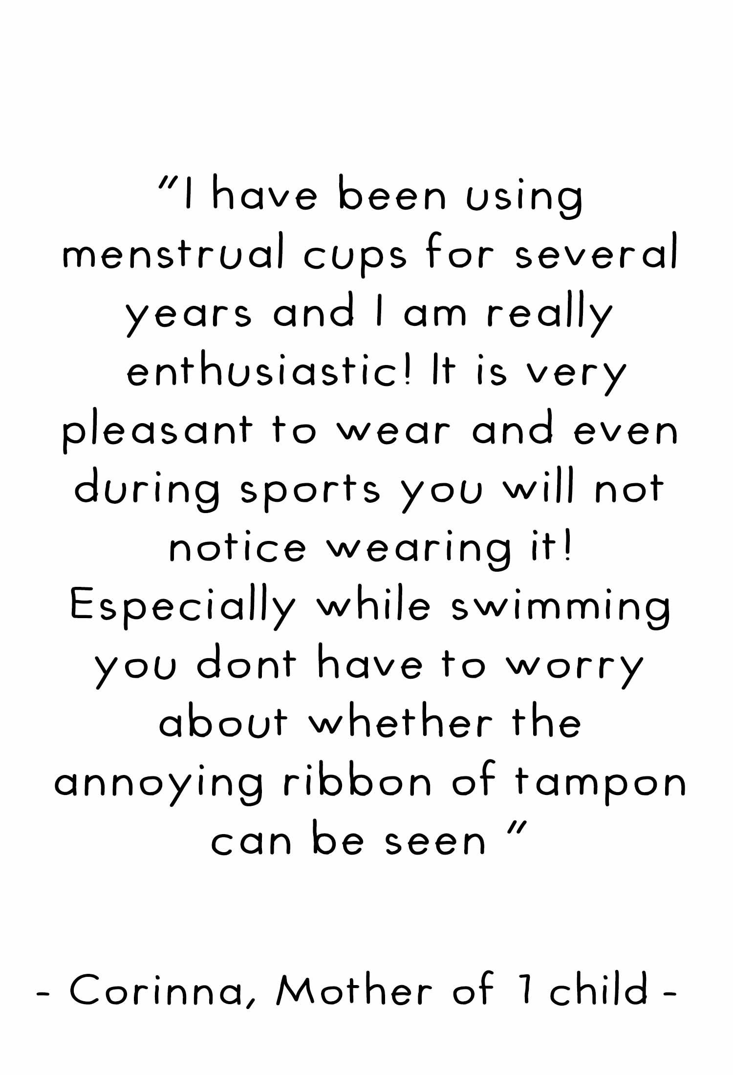 I have been using menstrual cups for several years and I am really enthusiastic. It is very pleasant to wear and even during sports you will not notice wearing it! Especially while swimming you don't have to worry about whether the annoying ribbon of tamp