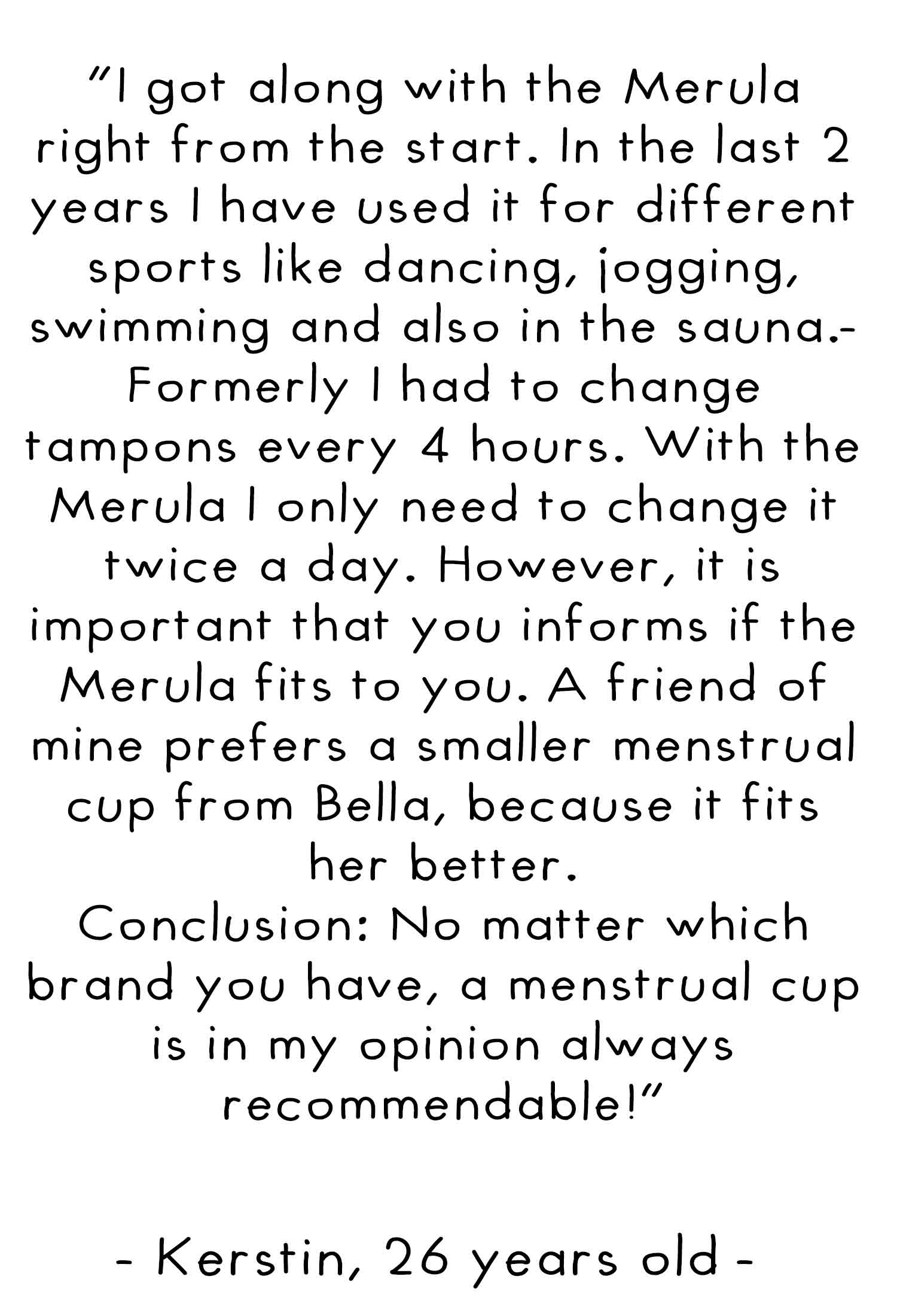 I got along with the merula right from the start. In the last 2 years I have used it for different sports like dancing, jogging, swimming and also in the sauna. Formerly I had to change tampons every 4 hours. With the merula I only need to change it twice