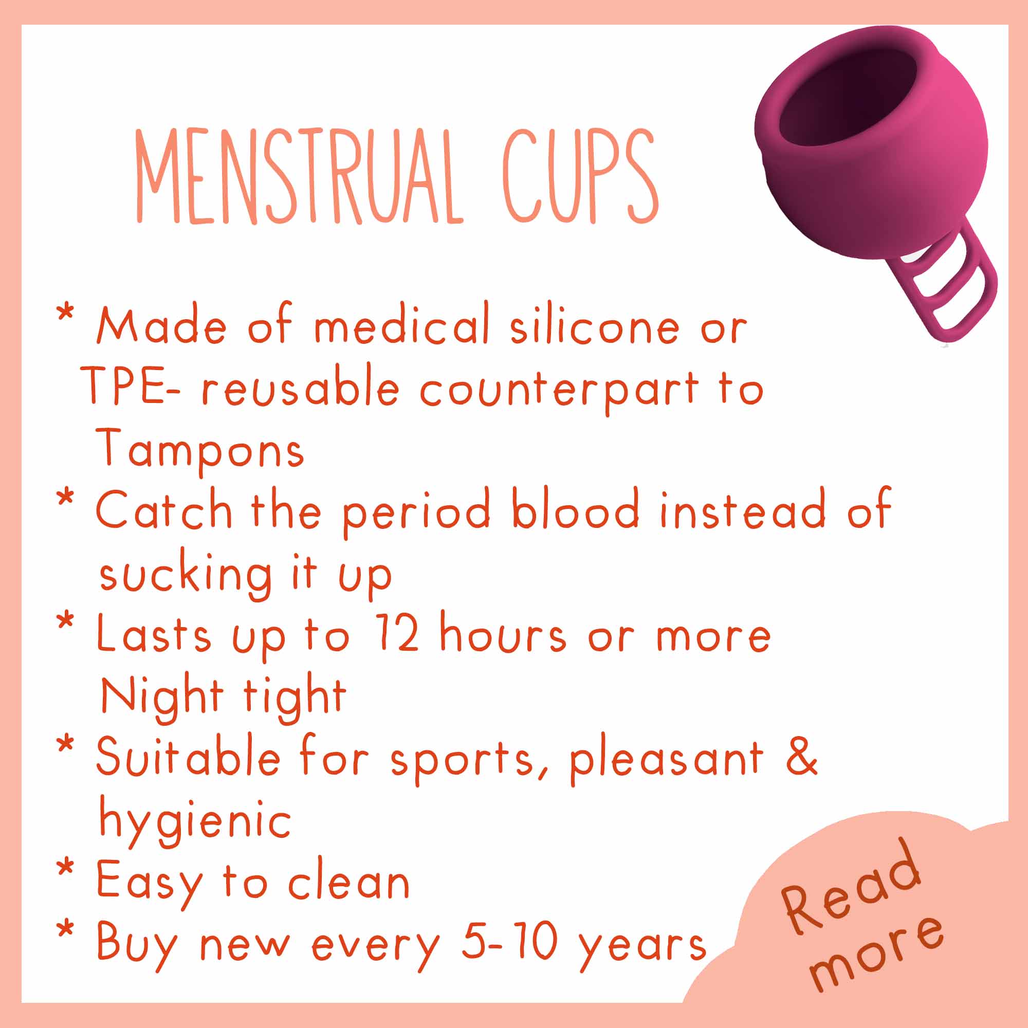 Menstrual cups, made of medical silicone or TPE-reusable counterpart to Tampons, catch the period blood instead of sucking it up, lasts up to 12 hours or more, night tight, suitable for sports, pleasant / hygienic, easy to clean, buy new every 5-10 years.