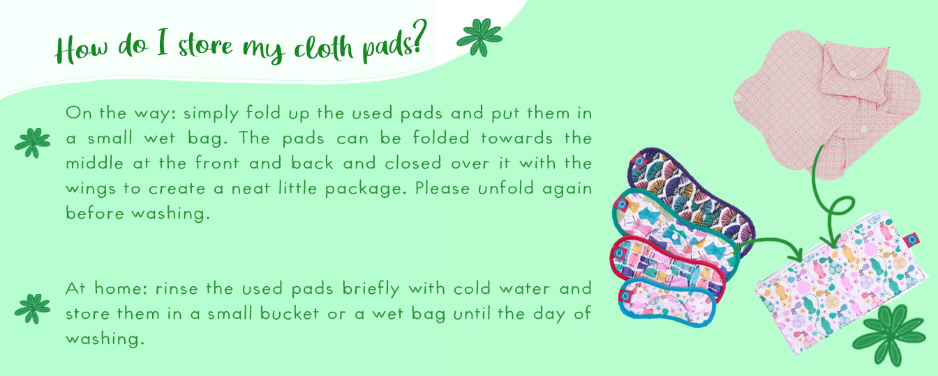 How do I store my cloth pads? On the way: simply fold up the used pads and put them in a small wet bag. The pads can be folded towards the middle at the front and back and closed over it with the wings to create a neat little package. Please unfold again 