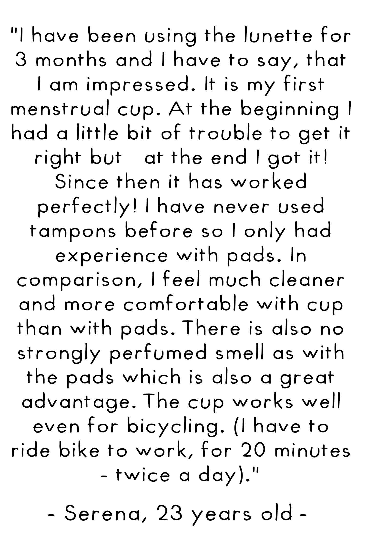 I have been using the lunette for 3 months and I have to say that I am impressed. It is my first menstrual cup. At the beginning I had a little bit of trouble getting it right but at the end I got it! Since then it has worked perfectly! I have never used 