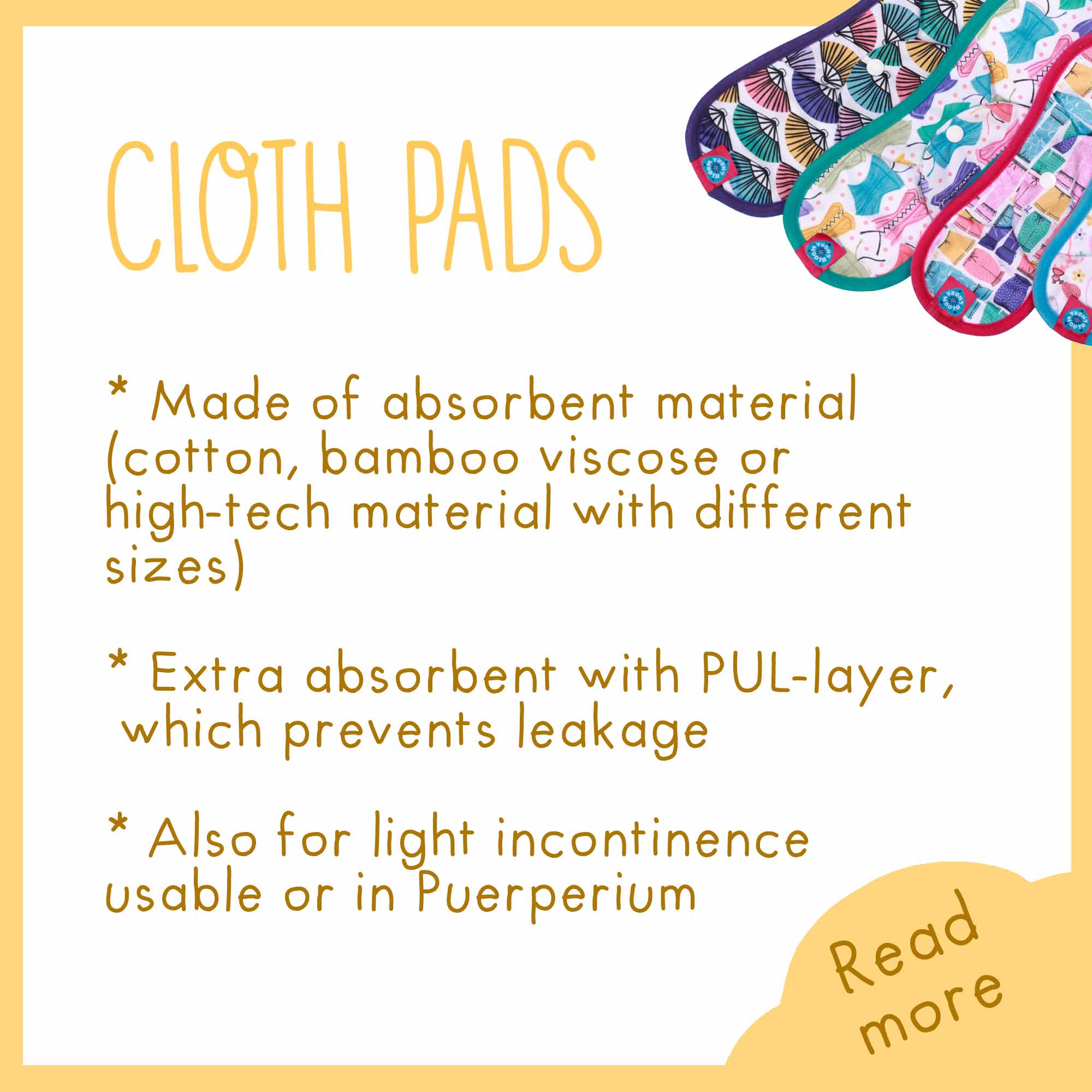 cloth pads, made of absobent material cotton, bamboo viscose or high-tech material with different sizes, extra absorbent with PUL-layer, which prevents leakage. Also for light incontinence usable or in Puerperium