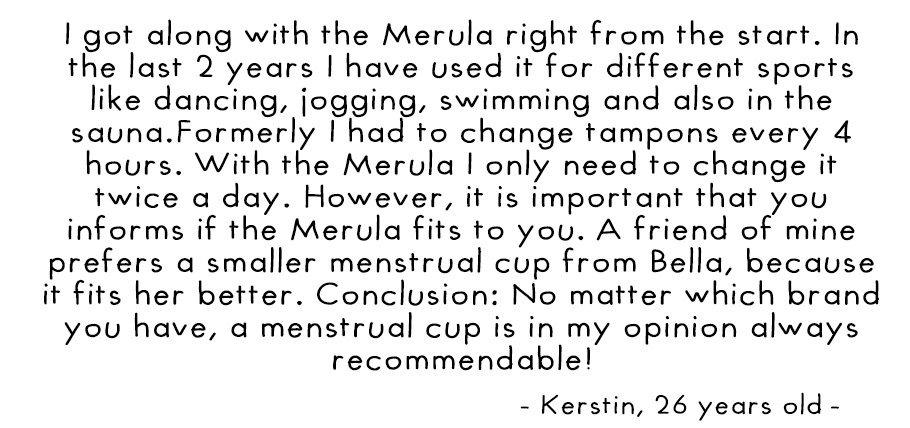 I got along with the Merula right from the start. In the last 2 years I have used it for different sports like dancing, jogging, swimming and also in the sauna. I had to change tampons every 4 hours. With the Merula I only need to change it twice a day. H