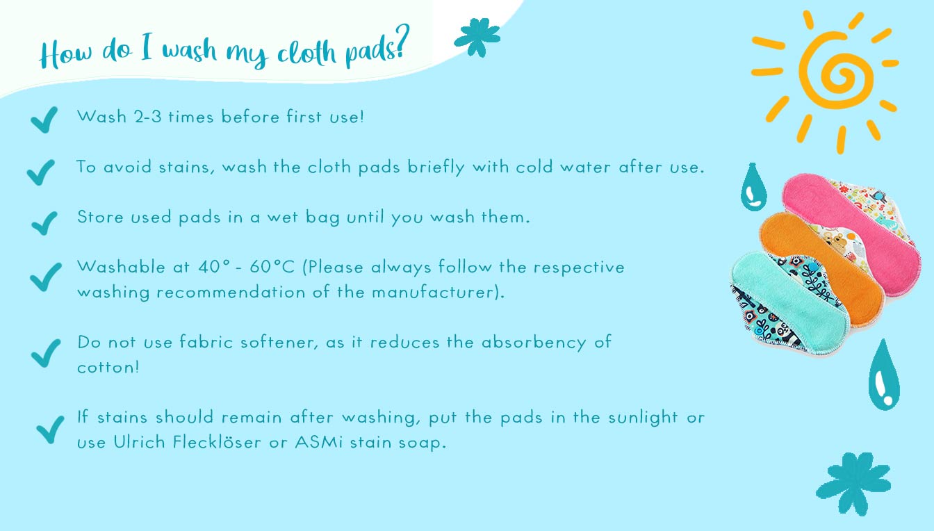 How do I wash my cloth pads? Wash 2-3 times before first use. To avoid stains, wash the cloth pads briefly with cold water after use. Store used pads in a wet bag until you wash them. Washable at 40-60 C Grad (Please always follow the respective washing r