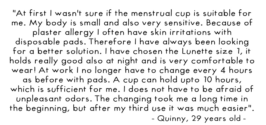 At first I wasnt sure if the menstrual cup is suitable for me. My body is small and also very sensitive. Because of plaster allergy I often have skin irritations with disposable pads. Therefore I have always been looking for a better solution. I have chos